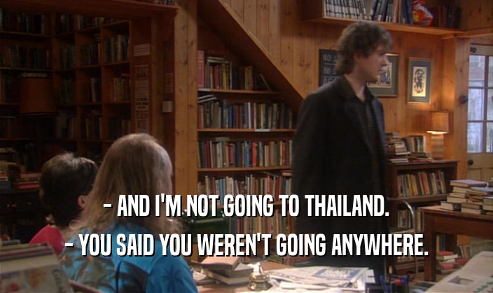 - AND I'M NOT GOING TO THAILAND.
 - YOU SAID YOU WEREN'T GOING ANYWHERE.
 