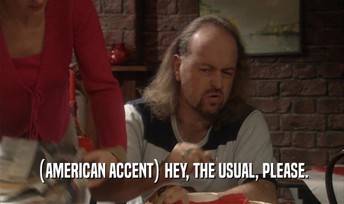 (AMERICAN ACCENT) HEY, THE USUAL, PLEASE.
  