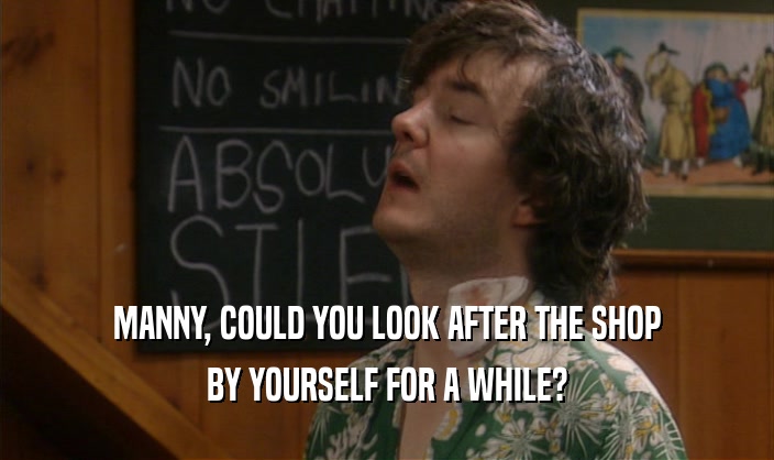 MANNY, COULD YOU LOOK AFTER THE SHOP BY YOURSELF FOR A WHILE? 