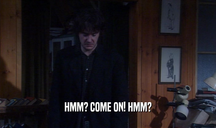 HMM? COME ON! HMM?  