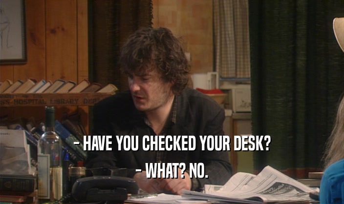 - HAVE YOU CHECKED YOUR DESK?
 - WHAT? NO.
 