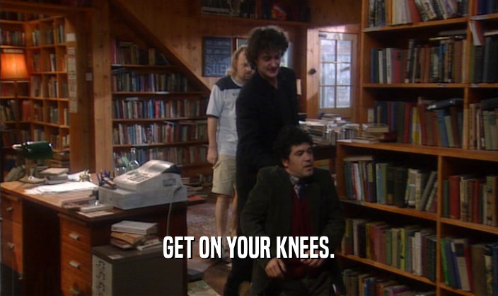 GET ON YOUR KNEES.  