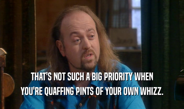THAT'S NOT SUCH A BIG PRIORITY WHEN YOU'RE QUAFFING PINTS OF YOUR OWN WHIZZ. 