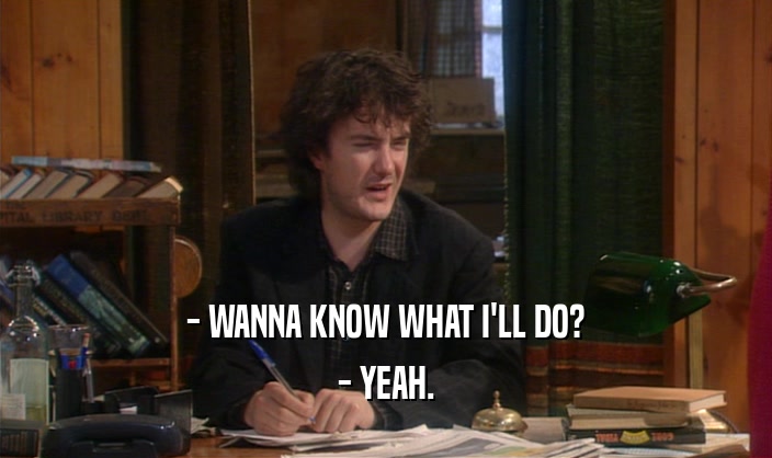 - WANNA KNOW WHAT I'LL DO? - YEAH. 