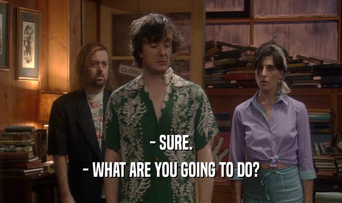 - SURE. - WHAT ARE YOU GOING TO DO? 