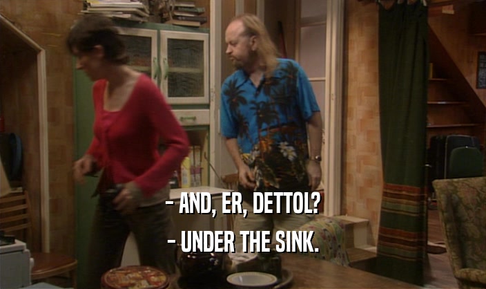 - AND, ER, DETTOL? - UNDER THE SINK. 