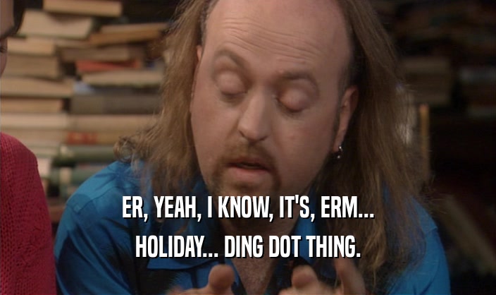 ER, YEAH, I KNOW, IT'S, ERM...
 HOLIDAY... DING DOT THING.
 