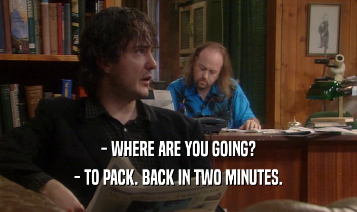 - WHERE ARE YOU GOING?
 - TO PACK. BACK IN TWO MINUTES.
 