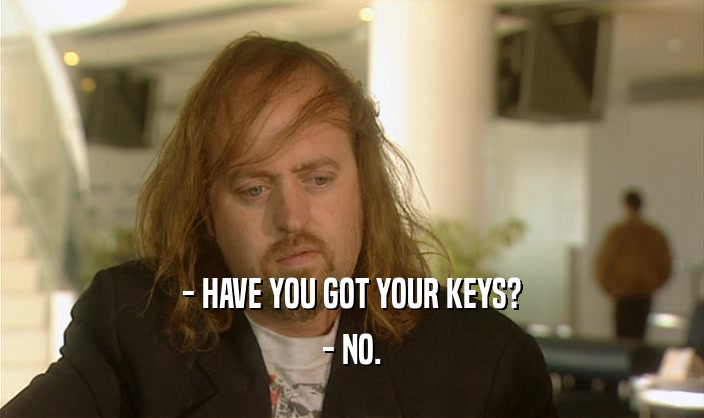 - HAVE YOU GOT YOUR KEYS? - NO. 
