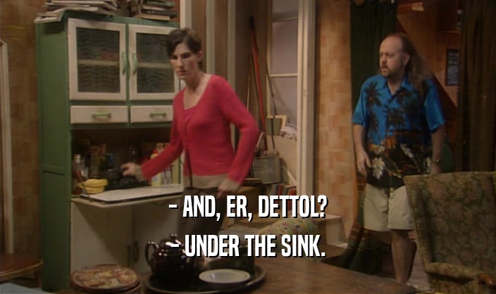 - AND, ER, DETTOL? - UNDER THE SINK. 