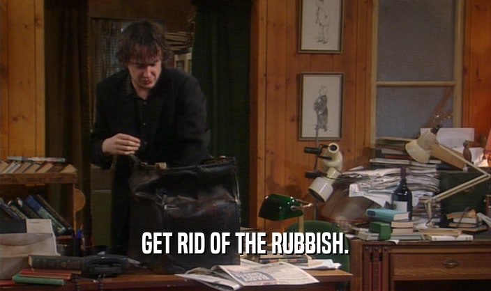GET RID OF THE RUBBISH.  