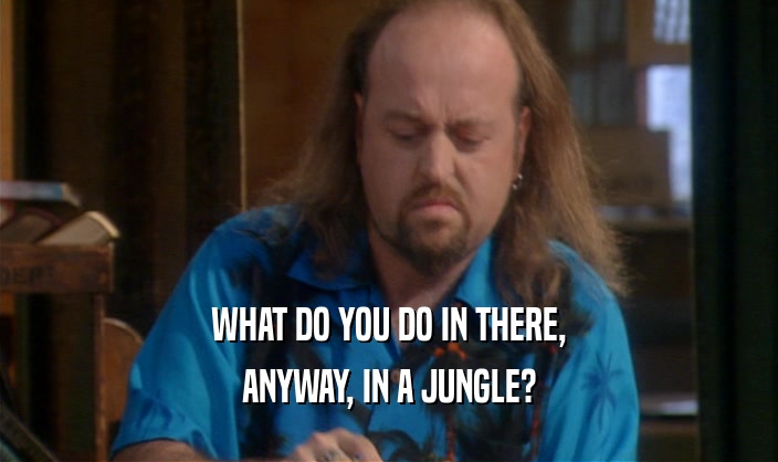 WHAT DO YOU DO IN THERE,
 ANYWAY, IN A JUNGLE?
 