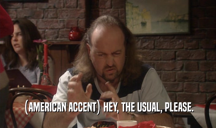 (AMERICAN ACCENT) HEY, THE USUAL, PLEASE.
  