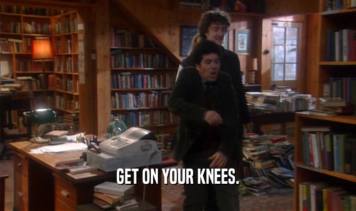 GET ON YOUR KNEES.  