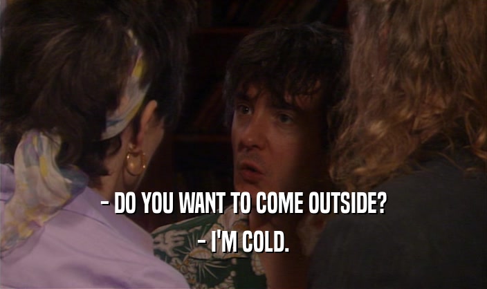 - DO YOU WANT TO COME OUTSIDE? - I'M COLD. 