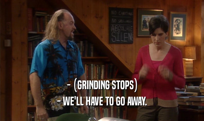 - (GRINDING STOPS)
 - WE'LL HAVE TO GO AWAY.
 