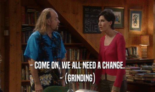 - COME ON, WE ALL NEED A CHANGE. - (GRINDING) 
