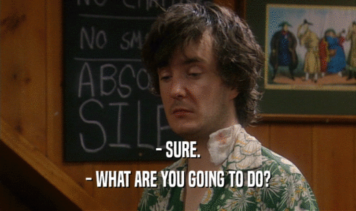 - SURE. - WHAT ARE YOU GOING TO DO? 