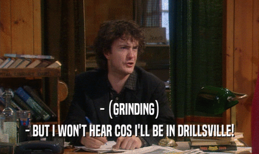 - (GRINDING) - BUT I WON'T HEAR COS I'LL BE IN DRILLSVILLE! 