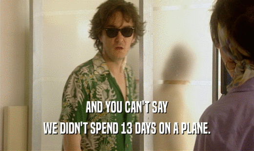 AND YOU CAN'T SAY WE DIDN'T SPEND 13 DAYS ON A PLANE. 