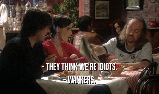 - THEY THINK WE'RE IDIOTS.
 - WANKERS.
 