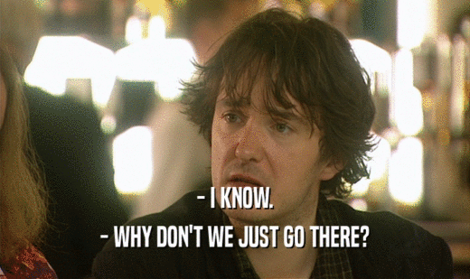 - I KNOW. - WHY DON'T WE JUST GO THERE? 