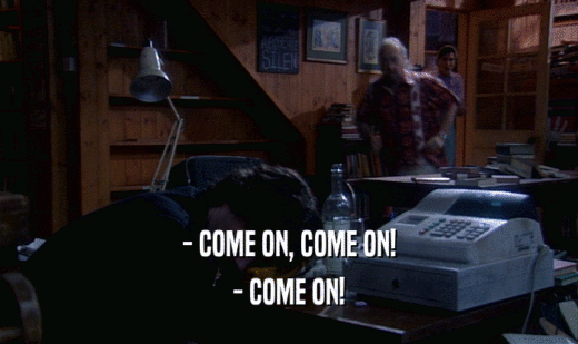 - COME ON, COME ON! - COME ON! 