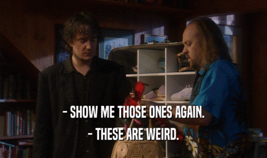 - SHOW ME THOSE ONES AGAIN. - THESE ARE WEIRD. 