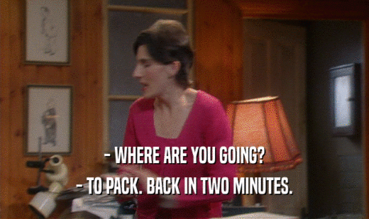 - WHERE ARE YOU GOING?
 - TO PACK. BACK IN TWO MINUTES.
 