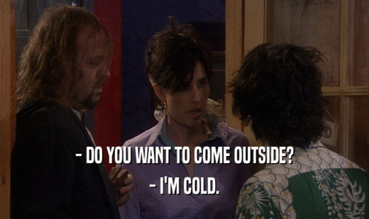- DO YOU WANT TO COME OUTSIDE? - I'M COLD. 