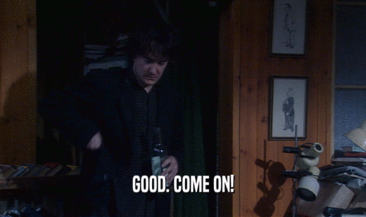 GOOD. COME ON!  