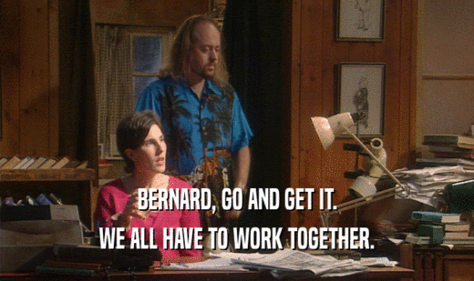 BERNARD, GO AND GET IT. WE ALL HAVE TO WORK TOGETHER. 