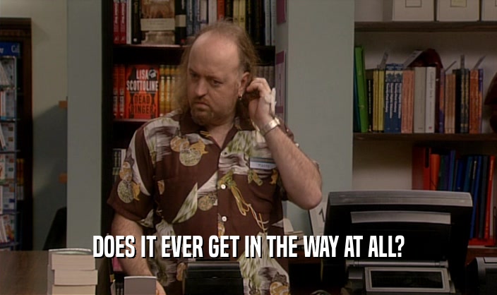 DOES IT EVER GET IN THE WAY AT ALL?  