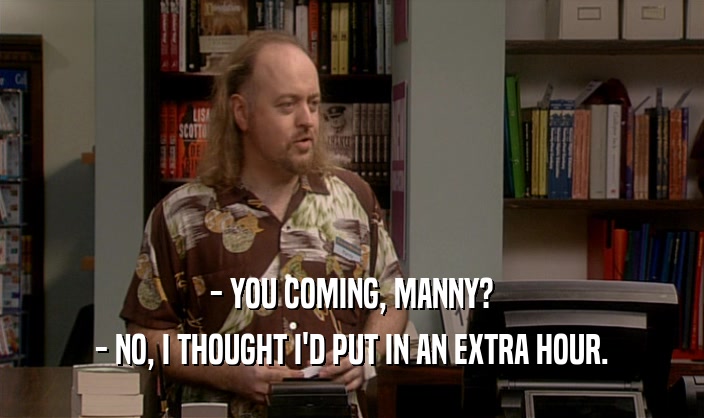 - YOU COMING, MANNY? - NO, I THOUGHT I'D PUT IN AN EXTRA HOUR. 