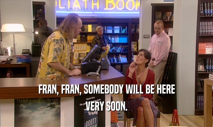 FRAN, FRAN, SOMEBODY WILL BE HERE
 VERY SOON.
 