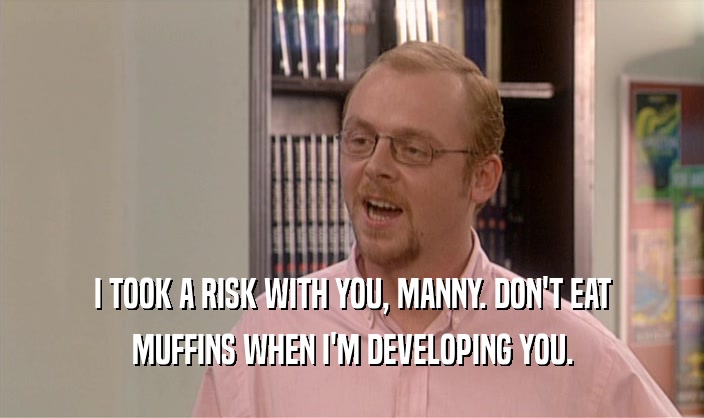 I TOOK A RISK WITH YOU, MANNY. DON'T EAT MUFFINS WHEN I'M DEVELOPING YOU. 