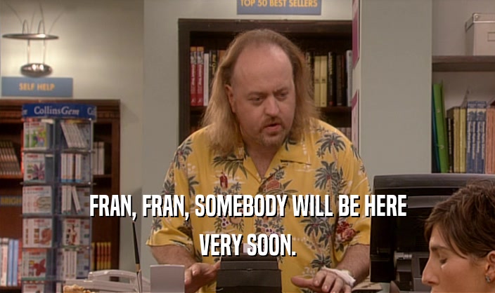 FRAN, FRAN, SOMEBODY WILL BE HERE VERY SOON. 