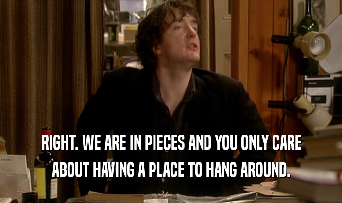RIGHT. WE ARE IN PIECES AND YOU ONLY CARE ABOUT HAVING A PLACE TO HANG AROUND. 