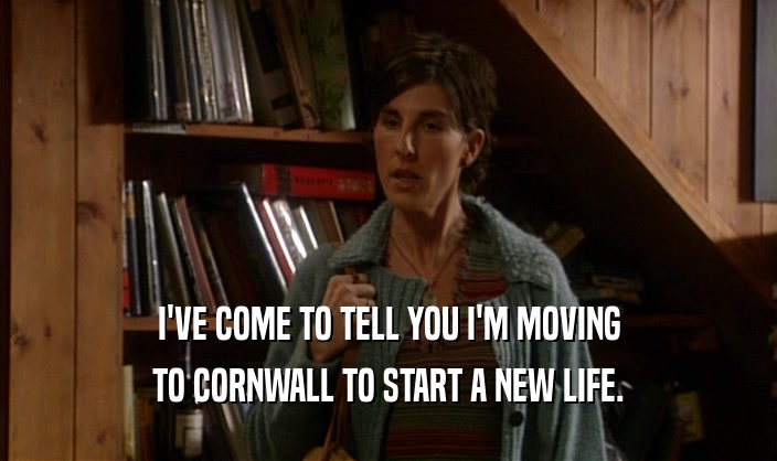 I'VE COME TO TELL YOU I'M MOVING
 TO CORNWALL TO START A NEW LIFE.
 