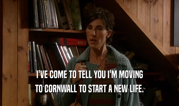 I'VE COME TO TELL YOU I'M MOVING TO CORNWALL TO START A NEW LIFE. 