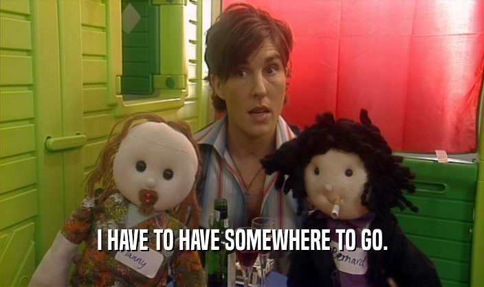 I HAVE TO HAVE SOMEWHERE TO GO.  