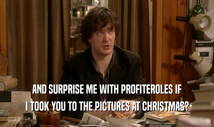 AND SURPRISE ME WITH PROFITEROLES IF I TOOK YOU TO THE PICTURES AT CHRISTMAS? 