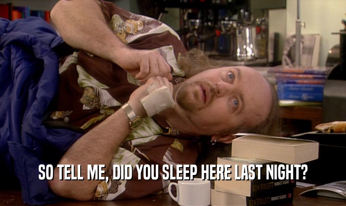 SO TELL ME, DID YOU SLEEP HERE LAST NIGHT?  