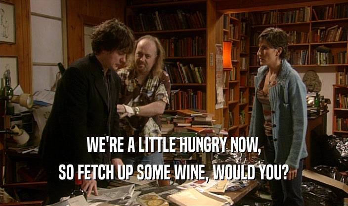 WE'RE A LITTLE HUNGRY NOW,
 SO FETCH UP SOME WINE, WOULD YOU?
 