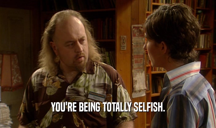 YOU'RE BEING TOTALLY SELFISH.  