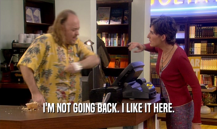 I'M NOT GOING BACK. I LIKE IT HERE.  