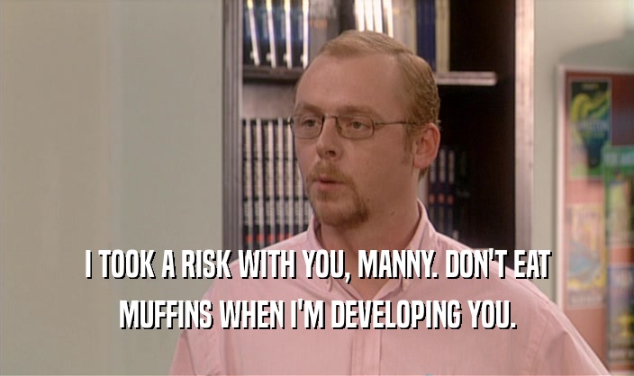I TOOK A RISK WITH YOU, MANNY. DON'T EAT MUFFINS WHEN I'M DEVELOPING YOU. 