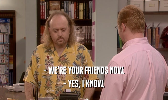 - WE'RE YOUR FRIENDS NOW. - YES, I KNOW. 