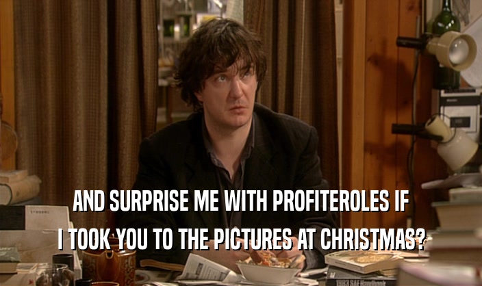AND SURPRISE ME WITH PROFITEROLES IF I TOOK YOU TO THE PICTURES AT CHRISTMAS? 
