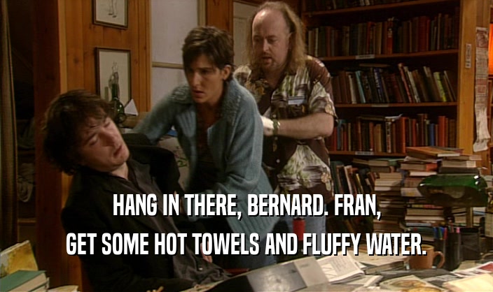 HANG IN THERE, BERNARD. FRAN,
 GET SOME HOT TOWELS AND FLUFFY WATER.
 